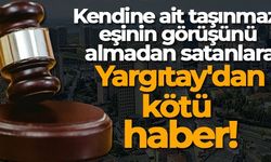 KENDİNE AİT TAŞINMAZI EŞİNİN GÖRÜŞÜNÜ ALMADAN SATANLARA YARGITAY'DAN KÖTÜ HABER