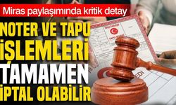 Miras paylaşımında kritik detay! Noter ve tapu işlemleri tamamen iptal olabilir
