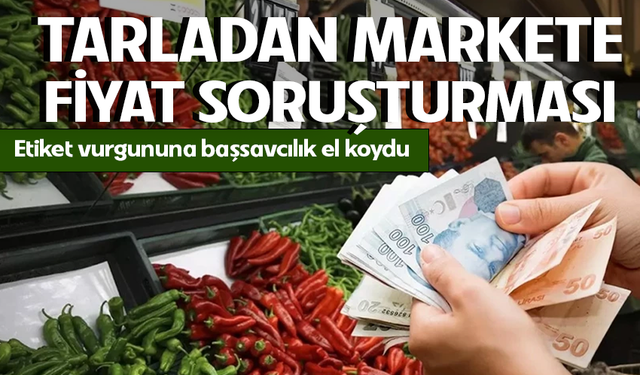Tarladan raflara uzanan fiyat zinciri mercek altında! Etiket oyununa savcılık müdahalesi