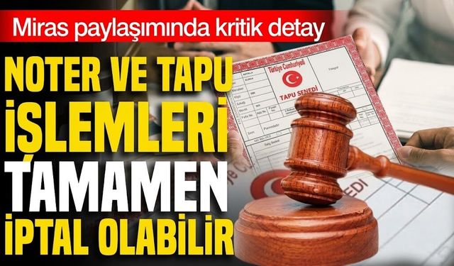 Miras paylaşımında kritik detay! Noter ve tapu işlemleri tamamen iptal olabilir