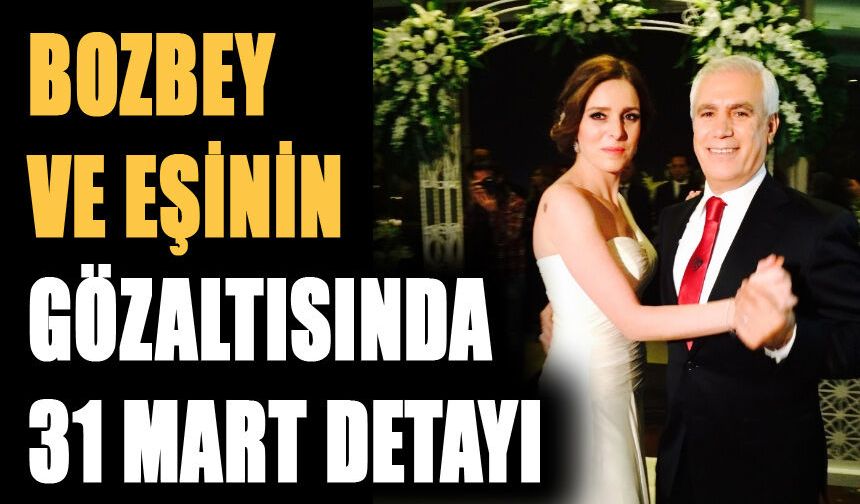 BOZBEY VE EŞİNİN GÖZALTISINDA 31 MART DETAYI