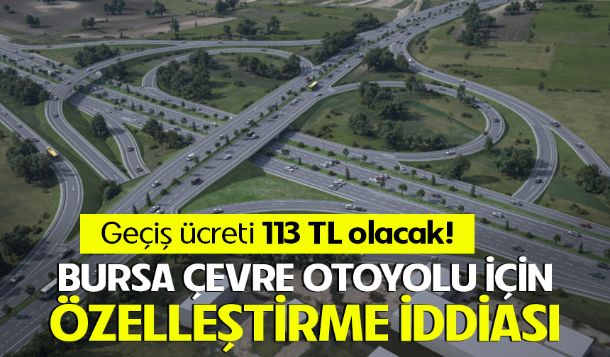 Bursa Çevre Otoyolu için özelleştirme iddiası: Geçiş ücreti 113 TL olacak!