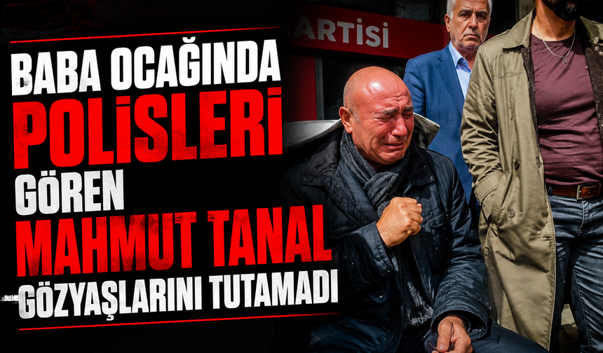 Baba ocağında polisleri gören Mahmut Tanal gözyaşlarını tutamadı