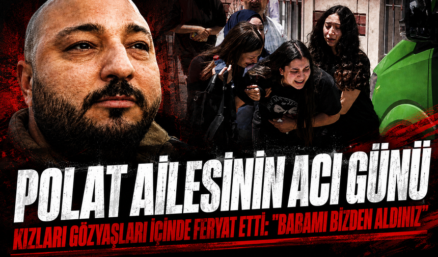 Polat ailesinin acı günü: Kızları gözyaşları içinde feryat etti: "Babamı bizden aldınız"