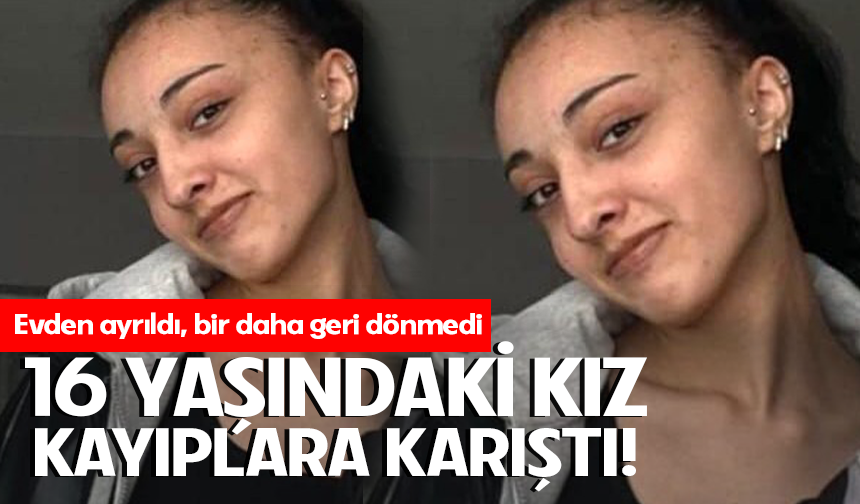 16 yaşındaki kız çıktığı evine bir daha geri dönmedi
