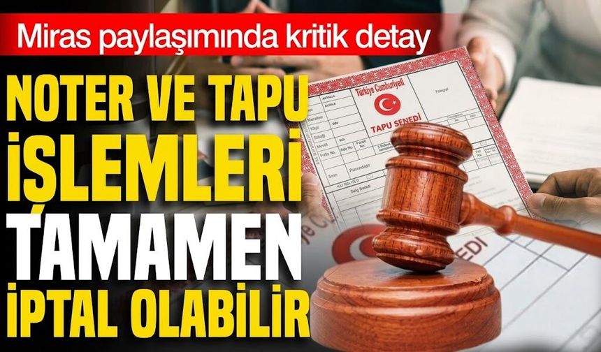 Miras paylaşımında kritik detay! Noter ve tapu işlemleri tamamen iptal olabilir
